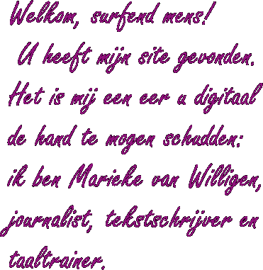 Welkom, surfend mens! U heeft mijn site gevonden. Het is mij een eer u digitaal de hand te mogen schudden: ik ben Marieke van Willigen, journalist, tekstschrijver en taaltrainer.